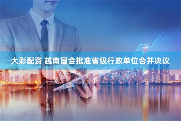大彩配资 越南国会批准省级行政单位合并决议