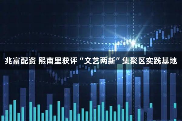 兆富配资 熙南里获评“文艺两新”集聚区实践基地