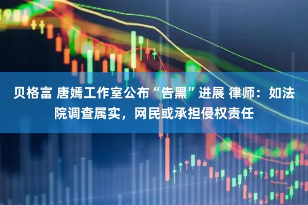 贝格富 唐嫣工作室公布“告黑”进展 律师：如法院调查属实，网民或承担侵权责任