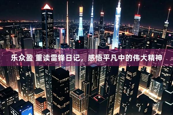 乐众盈 重读雷锋日记，感悟平凡中的伟大精神