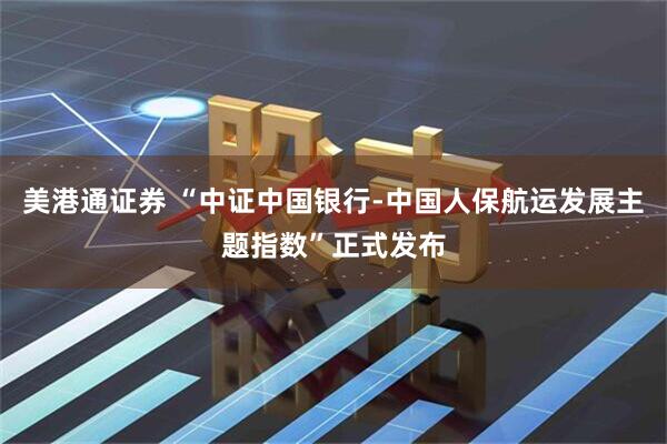 美港通证券 “中证中国银行-中国人保航运发展主题指数”正式发布