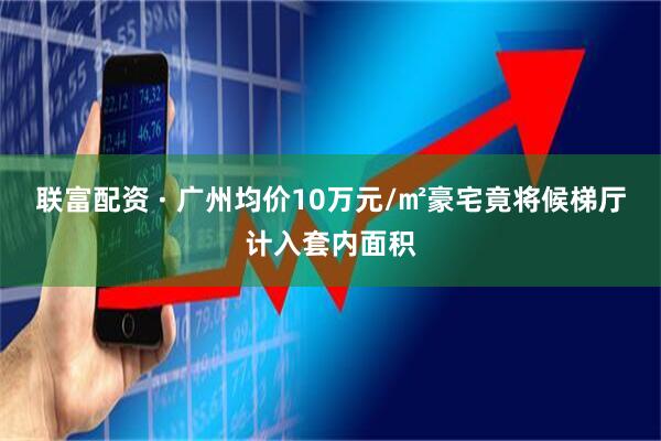 联富配资 · 广州均价10万元/㎡豪宅竟将候梯厅计入套内面积