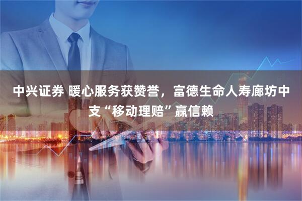 中兴证券 暖心服务获赞誉，富德生命人寿廊坊中支“移动理赔”赢信赖