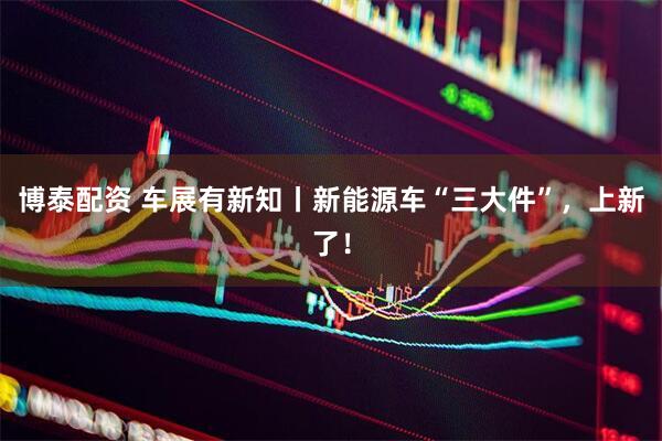 博泰配资 车展有新知丨新能源车“三大件”，上新了！