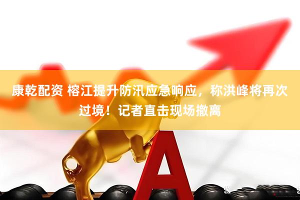 康乾配资 榕江提升防汛应急响应，称洪峰将再次过境！记者直击现场撤离