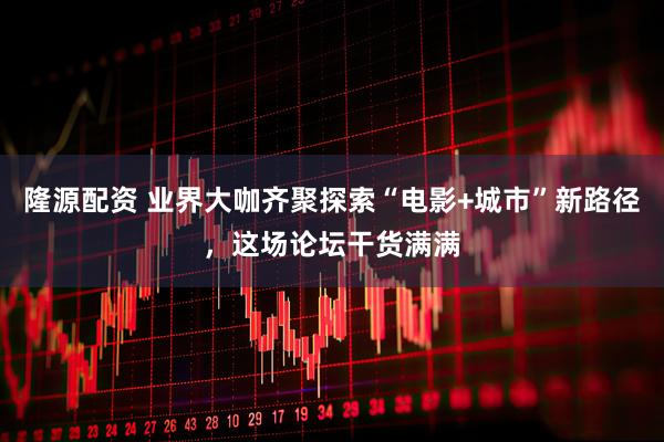 隆源配资 业界大咖齐聚探索“电影+城市”新路径，这场论坛干货满满