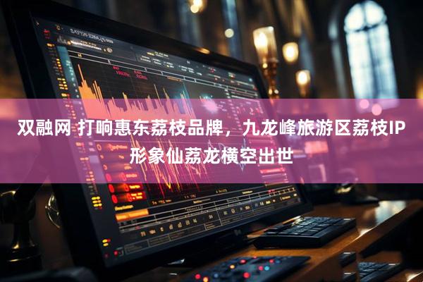 双融网 打响惠东荔枝品牌，九龙峰旅游区荔枝IP形象仙荔龙横空出世