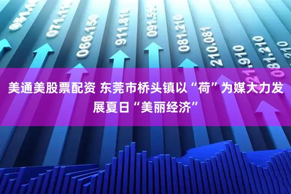 美通美股票配资 东莞市桥头镇以“荷”为媒大力发展夏日“美丽经济”