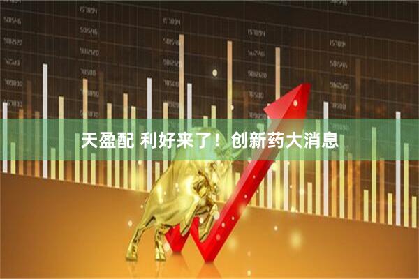 天盈配 利好来了！创新药大消息