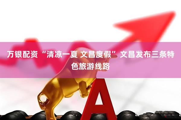 万银配资 “清凉一夏 文昌度假” 文昌发布三条特色旅游线路