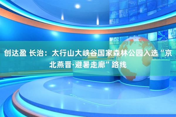 创达盈 长治：太行山大峡谷国家森林公园入选“京北燕晋·避暑走廊”路线