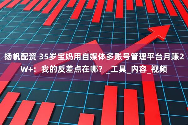 扬帆配资 35岁宝妈用自媒体多账号管理平台月赚2W+：我的反差点在哪？_工具_内容_视频