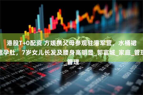 港股T+0配资 方媛携父母参观驻港军营，水桶裙遮孕肚，7岁女儿长发及腰身高明显_郭富城_家庭_管理