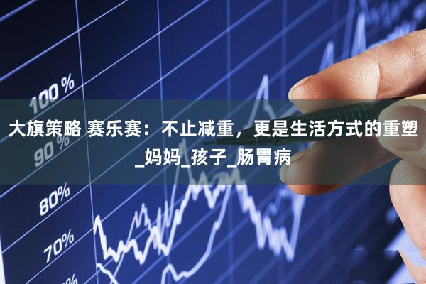 大旗策略 赛乐赛：不止减重，更是生活方式的重塑_妈妈_孩子_肠胃病