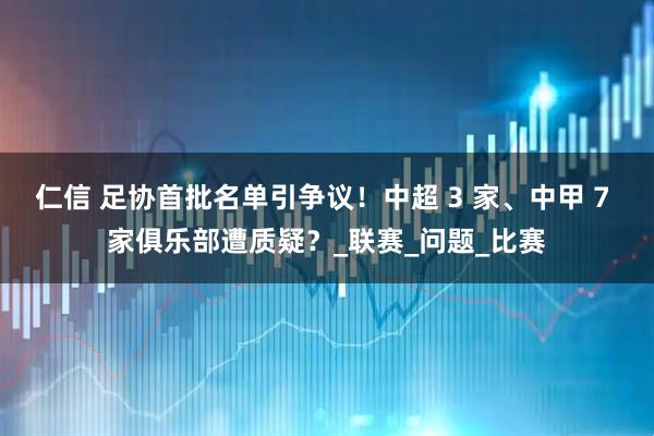 仁信 足协首批名单引争议！中超 3 家、中甲 7 家俱乐部遭质疑？_联赛_问题_比赛