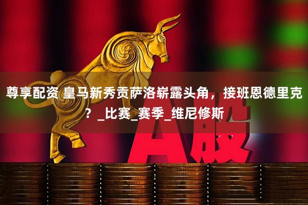 尊享配资 皇马新秀贡萨洛崭露头角，接班恩德里克？_比赛_赛季_维尼修斯