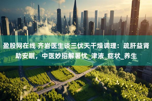 盈股网在线 齐岩医生谈三伏天干燥调理：疏肝益肾助安眠，中医妙招解暑忧_津液_症状_养生