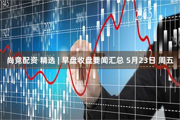 尚竞配资 精选 | 早盘收盘要闻汇总 5月23日 周五