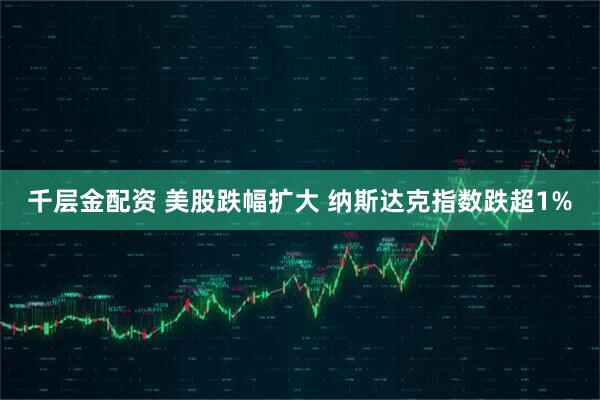 千层金配资 美股跌幅扩大 纳斯达克指数跌超1%